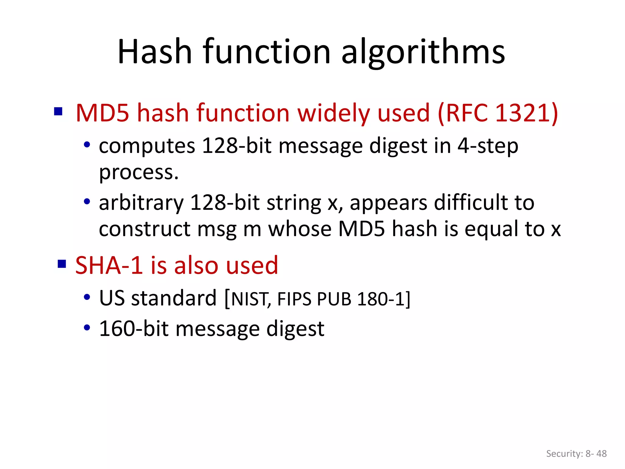 Hash function algorithms
Security: 8- 48
 MD5 hash function widely used (RFC 1321)
• computes 128-bit message digest in 4-step
process.
• arbitrary 128-bit string x, appears difficult to
construct msg m whose MD5 hash is equal to x
 SHA-1 is also used
• US standard [NIST, FIPS PUB 180-1]
• 160-bit message digest
 