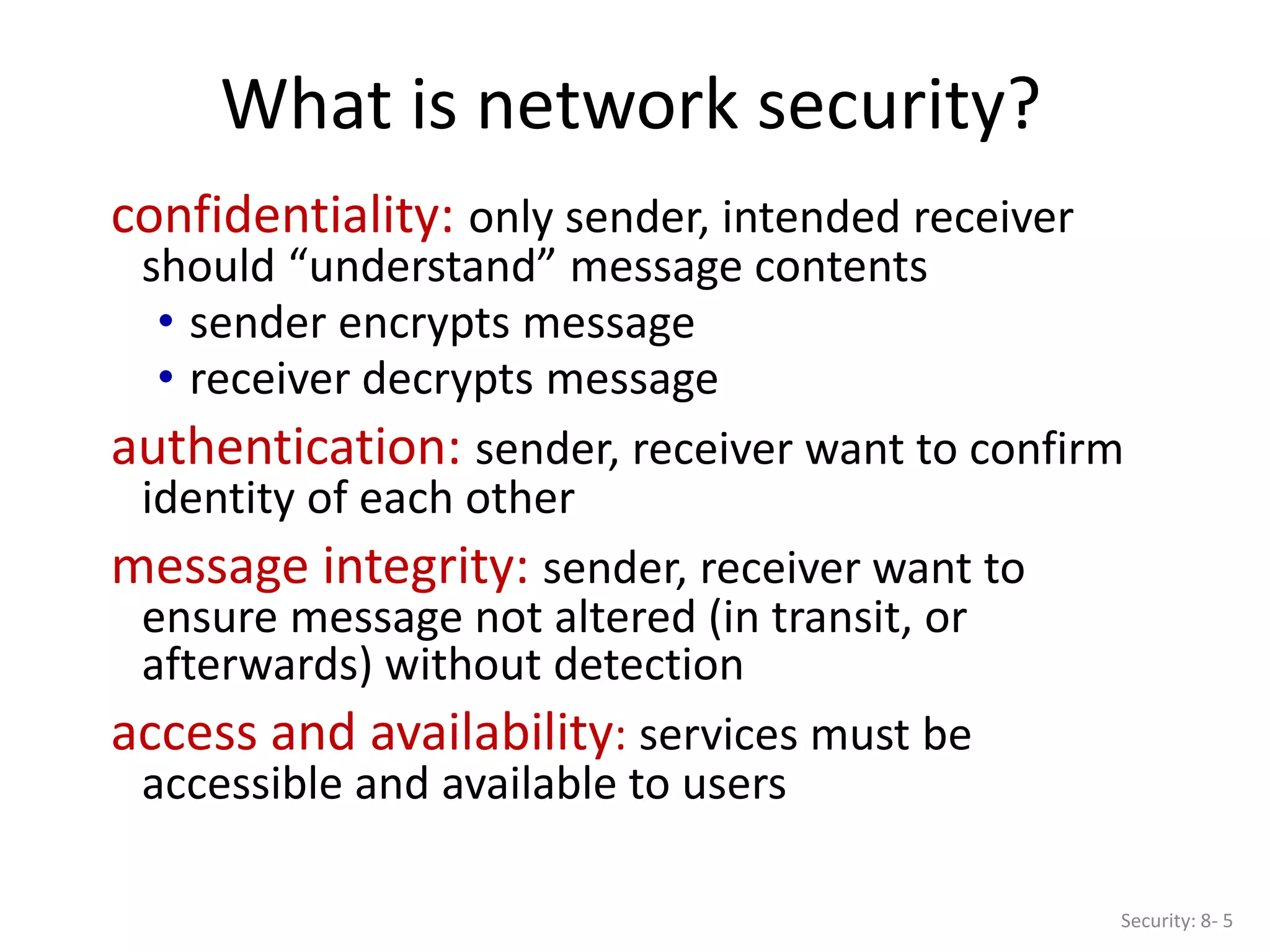 What is network security?
Security: 8- 5
confidentiality: only sender, intended receiver
should “understand” message contents
• sender encrypts message
• receiver decrypts message
authentication: sender, receiver want to confirm
identity of each other
message integrity: sender, receiver want to
ensure message not altered (in transit, or
afterwards) without detection
access and availability: services must be
accessible and available to users
 