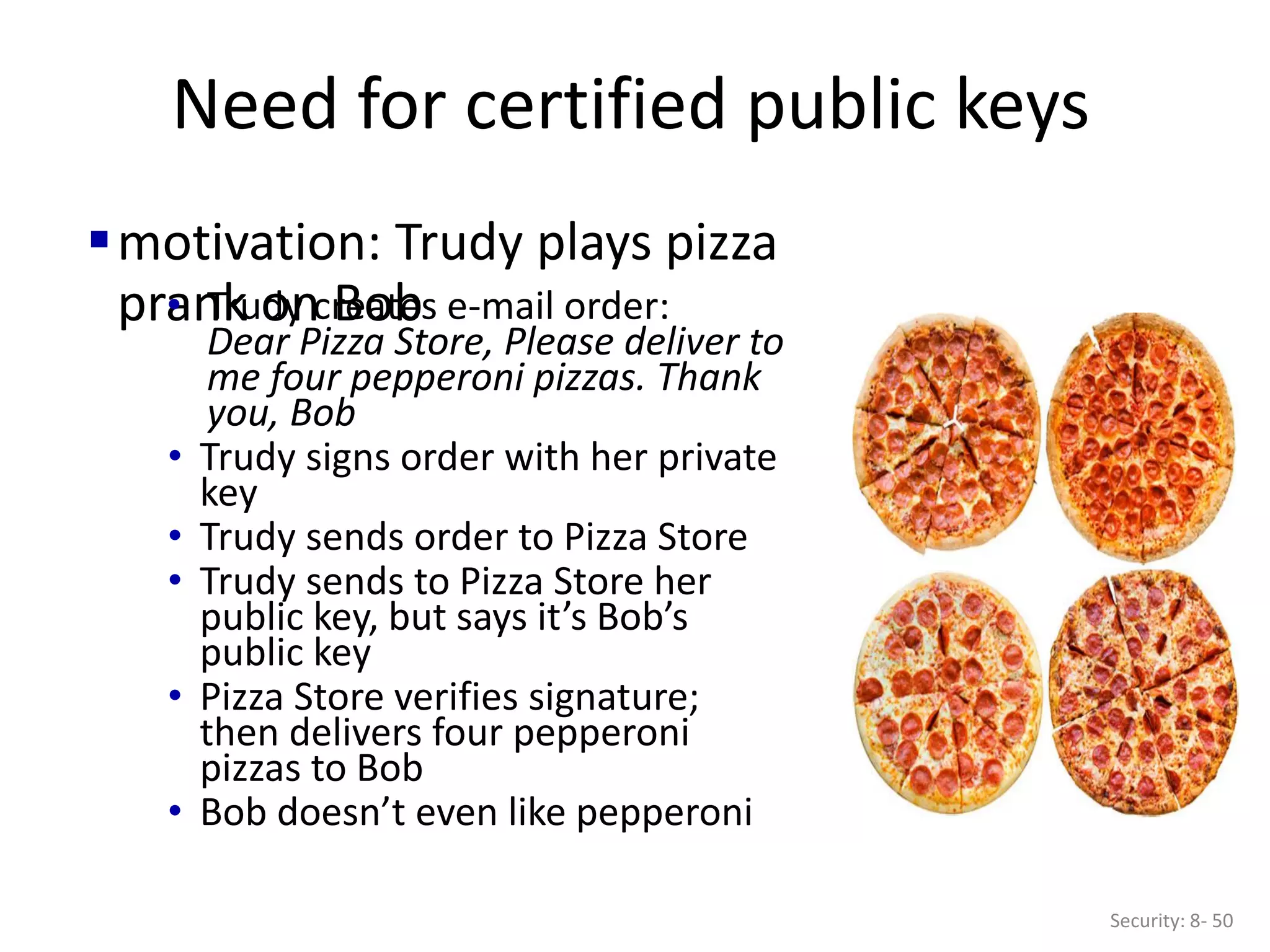 Need for certified public keys
Security: 8- 50
motivation: Trudy plays pizza
prank on Bob
• Trudy creates e-mail order:
Dear Pizza Store, Please deliver to
me four pepperoni pizzas. Thank
you, Bob
• Trudy signs order with her private
key
• Trudy sends order to Pizza Store
• Trudy sends to Pizza Store her
public key, but says it’s Bob’s
public key
• Pizza Store verifies signature;
then delivers four pepperoni
pizzas to Bob
• Bob doesn’t even like pepperoni
 