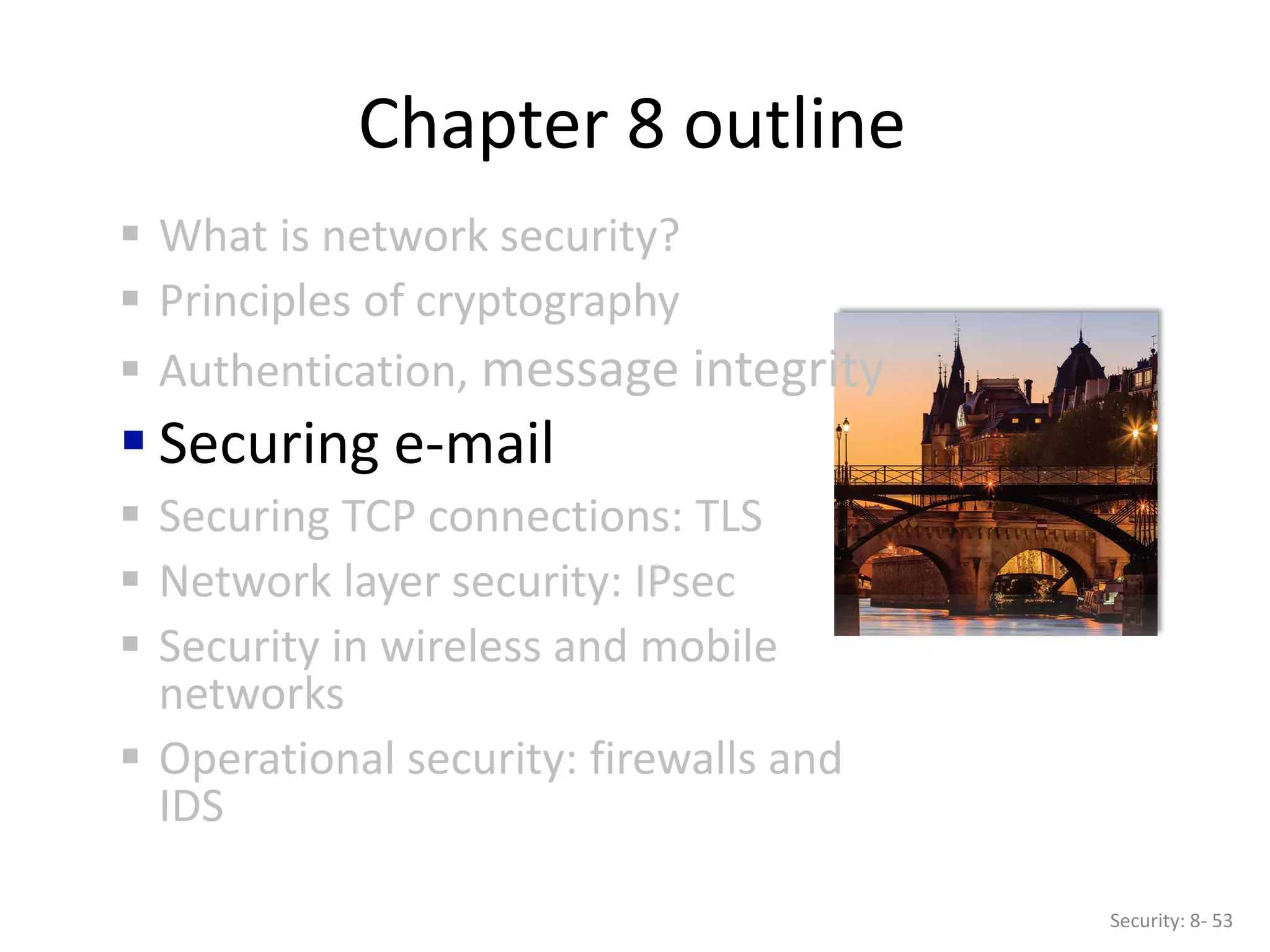 Chapter 8 outline
 What is network security?
 Principles of cryptography
 Authentication, message integrity
 Securing e-mail
 Securing TCP connections: TLS
 Network layer security: IPsec
 Security in wireless and mobile
networks
 Operational security: firewalls and
IDS
Security: 8- 53
 