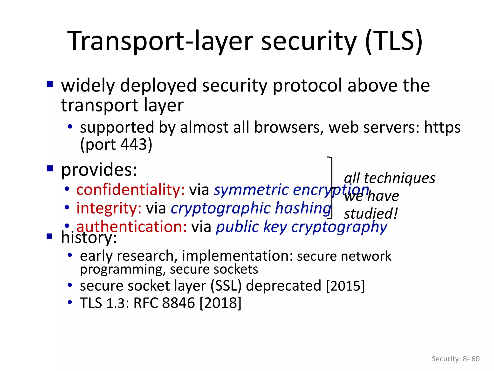 Transport-layer security (TLS)
Security: 8- 60
 widely deployed security protocol above the
transport layer
• supported by almost all browsers, web servers: https
(port 443)
 provides:
• confidentiality: via symmetric encryption
• integrity: via cryptographic hashing
• authentication: via public key cryptography
all techniques
we have
studied!
 history:
• early research, implementation: secure network
programming, secure sockets
• secure socket layer (SSL) deprecated [2015]
• TLS 1.3: RFC 8846 [2018]
 