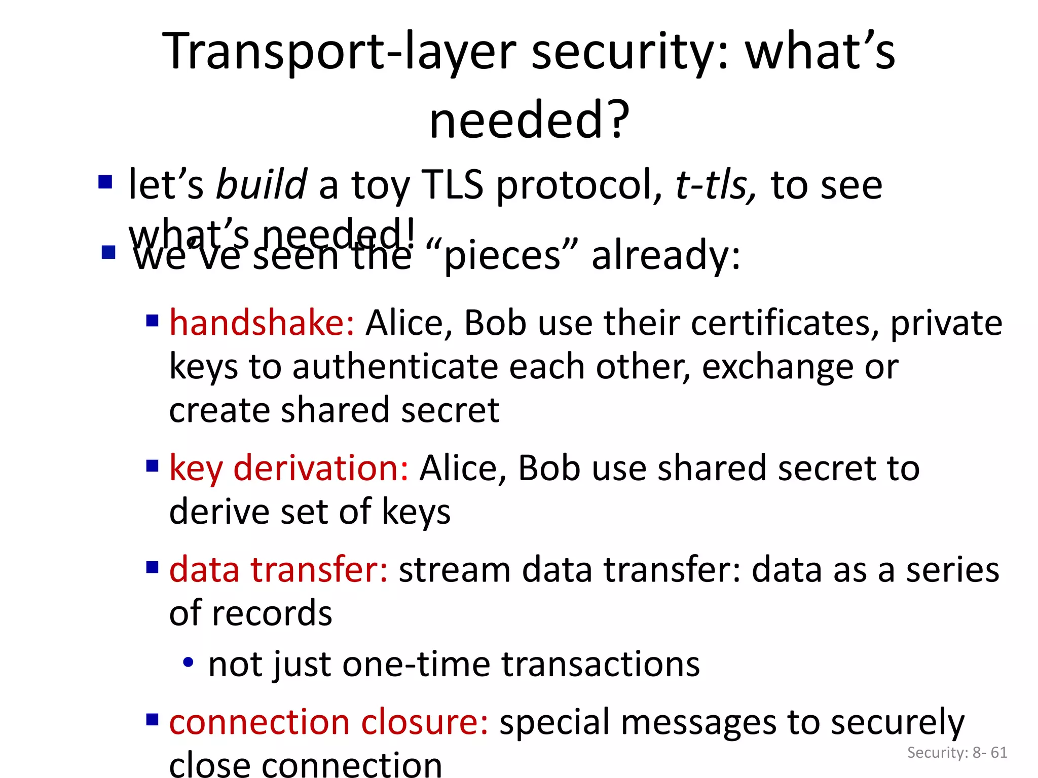 Transport-layer security: what’s
needed?
Security: 8- 61
 handshake: Alice, Bob use their certificates, private
keys to authenticate each other, exchange or
create shared secret
 key derivation: Alice, Bob use shared secret to
derive set of keys
 data transfer: stream data transfer: data as a series
of records
• not just one-time transactions
 connection closure: special messages to securely
close connection
 let’s build a toy TLS protocol, t-tls, to see
what’s needed!
 we’ve seen the “pieces” already:
 