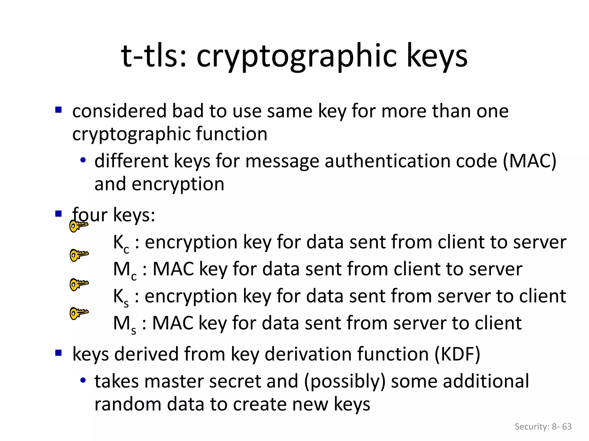 t-tls: cryptographic keys
Security: 8- 63
 considered bad to use same key for more than one
cryptographic function
• different keys for message authentication code (MAC)
and encryption
 four keys:
Kc : encryption key for data sent from client to server
Mc : MAC key for data sent from client to server
Ks : encryption key for data sent from server to client
Ms : MAC key for data sent from server to client
 keys derived from key derivation function (KDF)
• takes master secret and (possibly) some additional
random data to create new keys
 