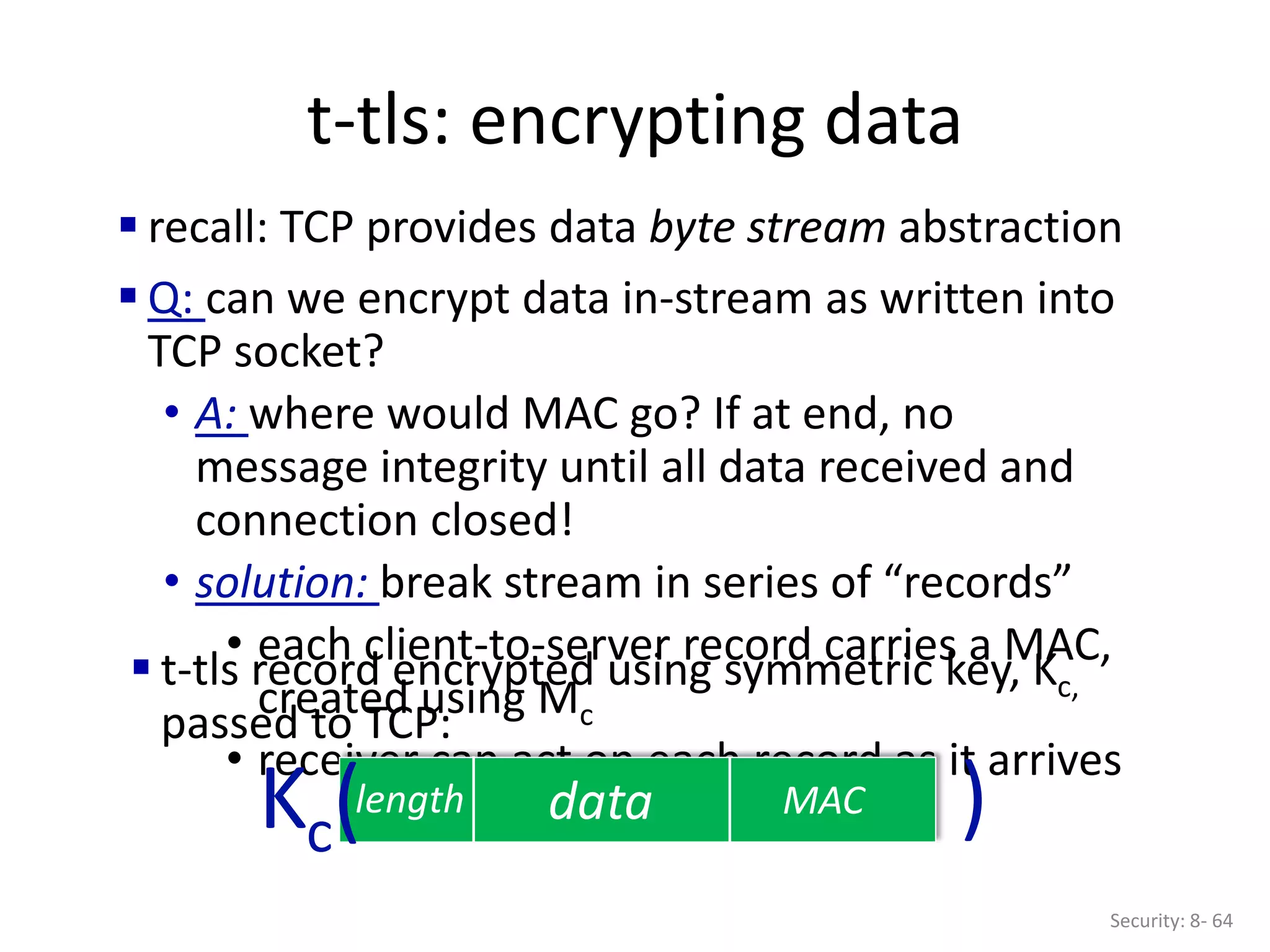 t-tls: encrypting data
Security: 8- 64
 recall: TCP provides data byte stream abstraction
 Q: can we encrypt data in-stream as written into
TCP socket?
• A: where would MAC go? If at end, no
message integrity until all data received and
connection closed!
• solution: break stream in series of “records”
• each client-to-server record carries a MAC,
created using Mc
• receiver can act on each record as it arrives
data MAC
length
 t-tls record encrypted using symmetric key, Kc,
passed to TCP:
Kc( )
 