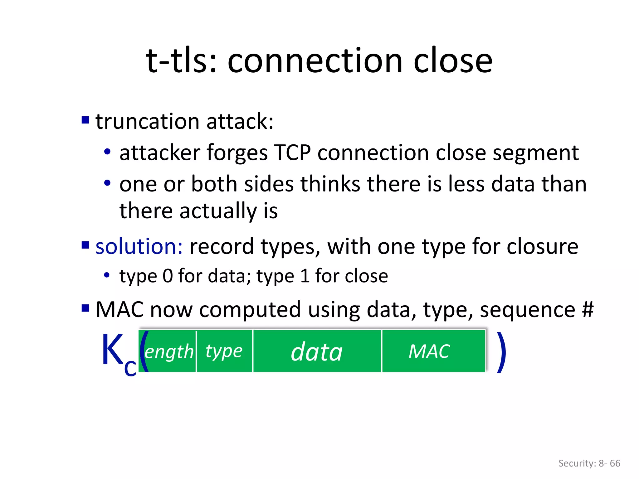 t-tls: connection close
Security: 8- 66
data MAC
length type
Kc( )
 truncation attack:
• attacker forges TCP connection close segment
• one or both sides thinks there is less data than
there actually is
 solution: record types, with one type for closure
• type 0 for data; type 1 for close
 MAC now computed using data, type, sequence #
 