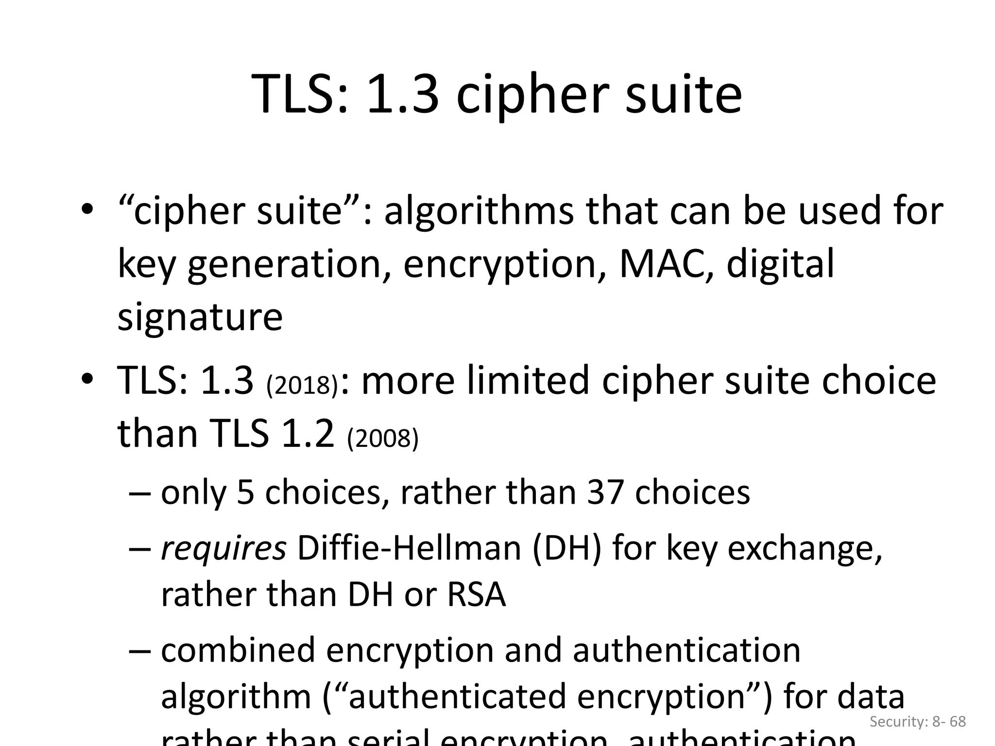 • “cipher suite”: algorithms that can be used for
key generation, encryption, MAC, digital
signature
• TLS: 1.3 (2018): more limited cipher suite choice
than TLS 1.2 (2008)
– only 5 choices, rather than 37 choices
– requires Diffie-Hellman (DH) for key exchange,
rather than DH or RSA
– combined encryption and authentication
algorithm (“authenticated encryption”) for data
TLS: 1.3 cipher suite
Security: 8- 68
 