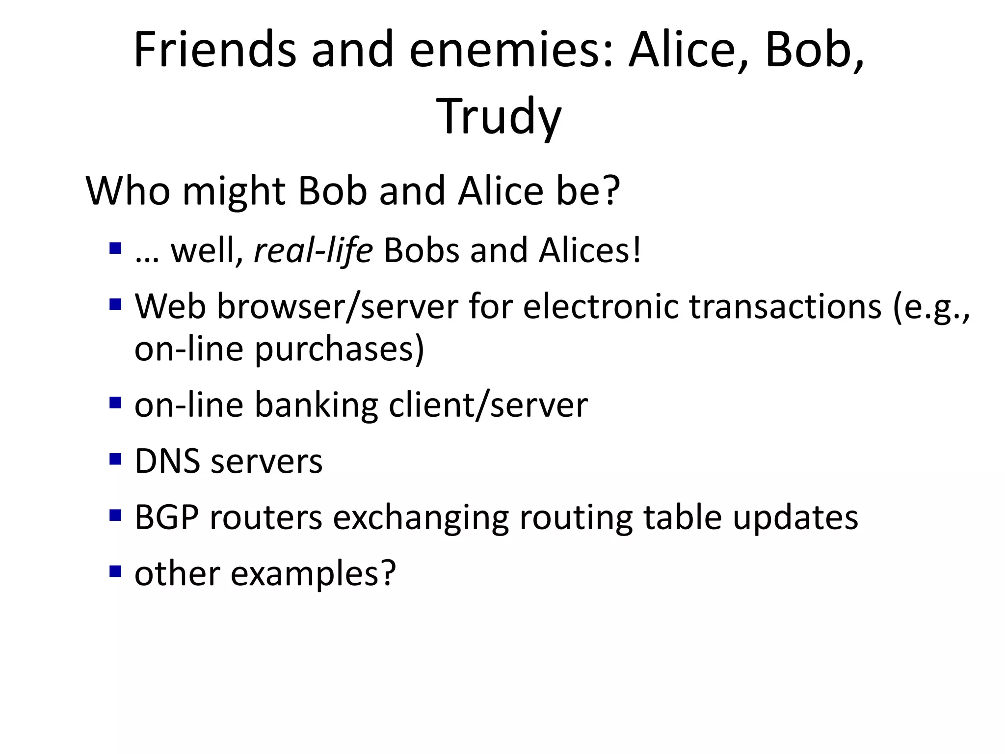 Friends and enemies: Alice, Bob,
Trudy
Who might Bob and Alice be?
 … well, real-life Bobs and Alices!
 Web browser/server for electronic transactions (e.g.,
on-line purchases)
 on-line banking client/server
 DNS servers
 BGP routers exchanging routing table updates
 other examples?
 