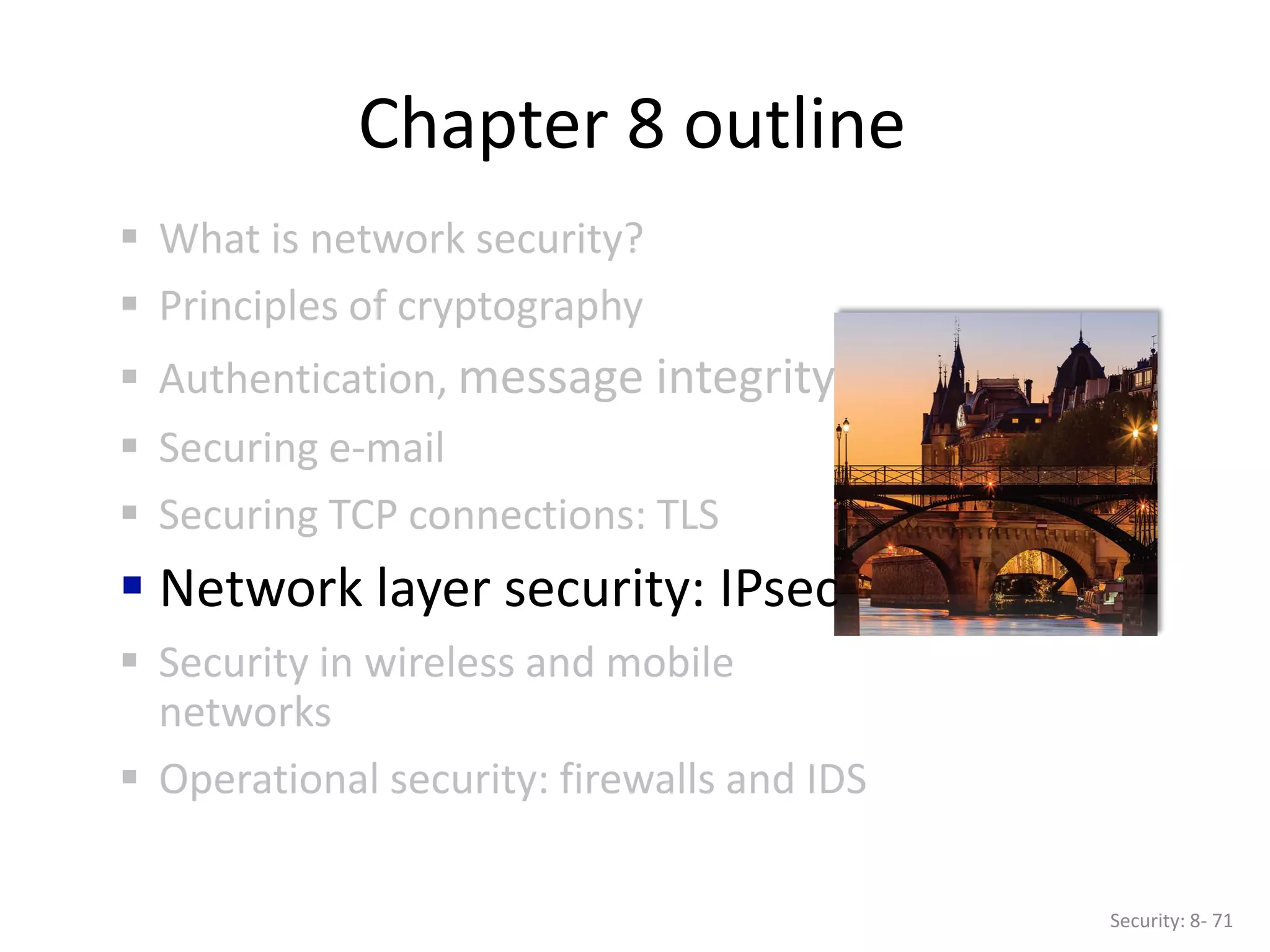 Chapter 8 outline
 What is network security?
 Principles of cryptography
 Authentication, message integrity
 Securing e-mail
 Securing TCP connections: TLS
 Network layer security: IPsec
 Security in wireless and mobile
networks
 Operational security: firewalls and IDS
Security: 8- 71
 