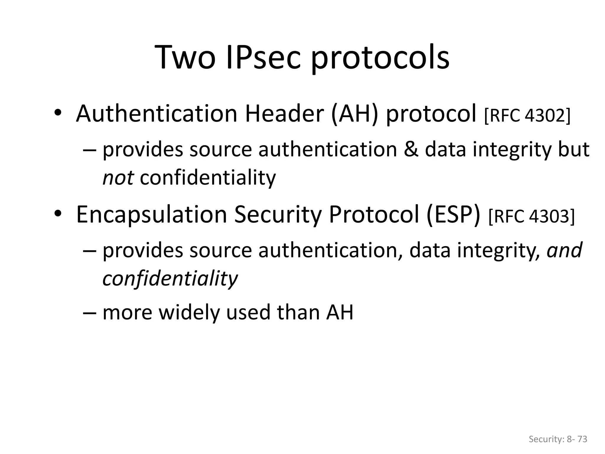 Two IPsec protocols
Security: 8- 73
• Authentication Header (AH) protocol [RFC 4302]
– provides source authentication & data integrity but
not confidentiality
• Encapsulation Security Protocol (ESP) [RFC 4303]
– provides source authentication, data integrity, and
confidentiality
– more widely used than AH
 