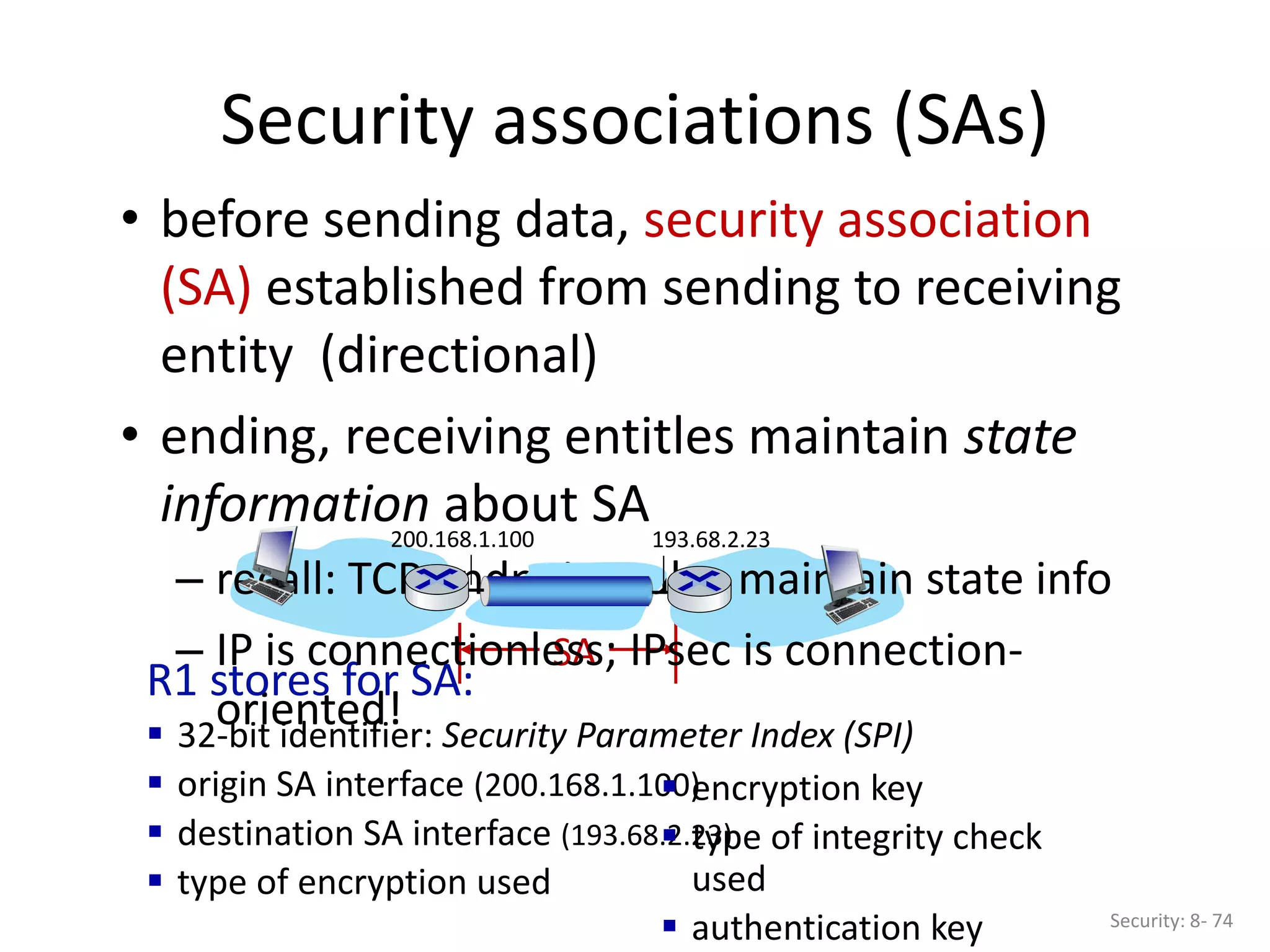 SA
Security associations (SAs)
Security: 8- 74
• before sending data, security association
(SA) established from sending to receiving
entity (directional)
• ending, receiving entitles maintain state
information about SA
– recall: TCP endpoints also maintain state info
– IP is connectionless; IPsec is connection-
oriented!
193.68.2.23
200.168.1.100
R1 stores for SA:
 32-bit identifier: Security Parameter Index (SPI)
 origin SA interface (200.168.1.100)
 destination SA interface (193.68.2.23)
 type of encryption used
 encryption key
 type of integrity check
used
 authentication key
 