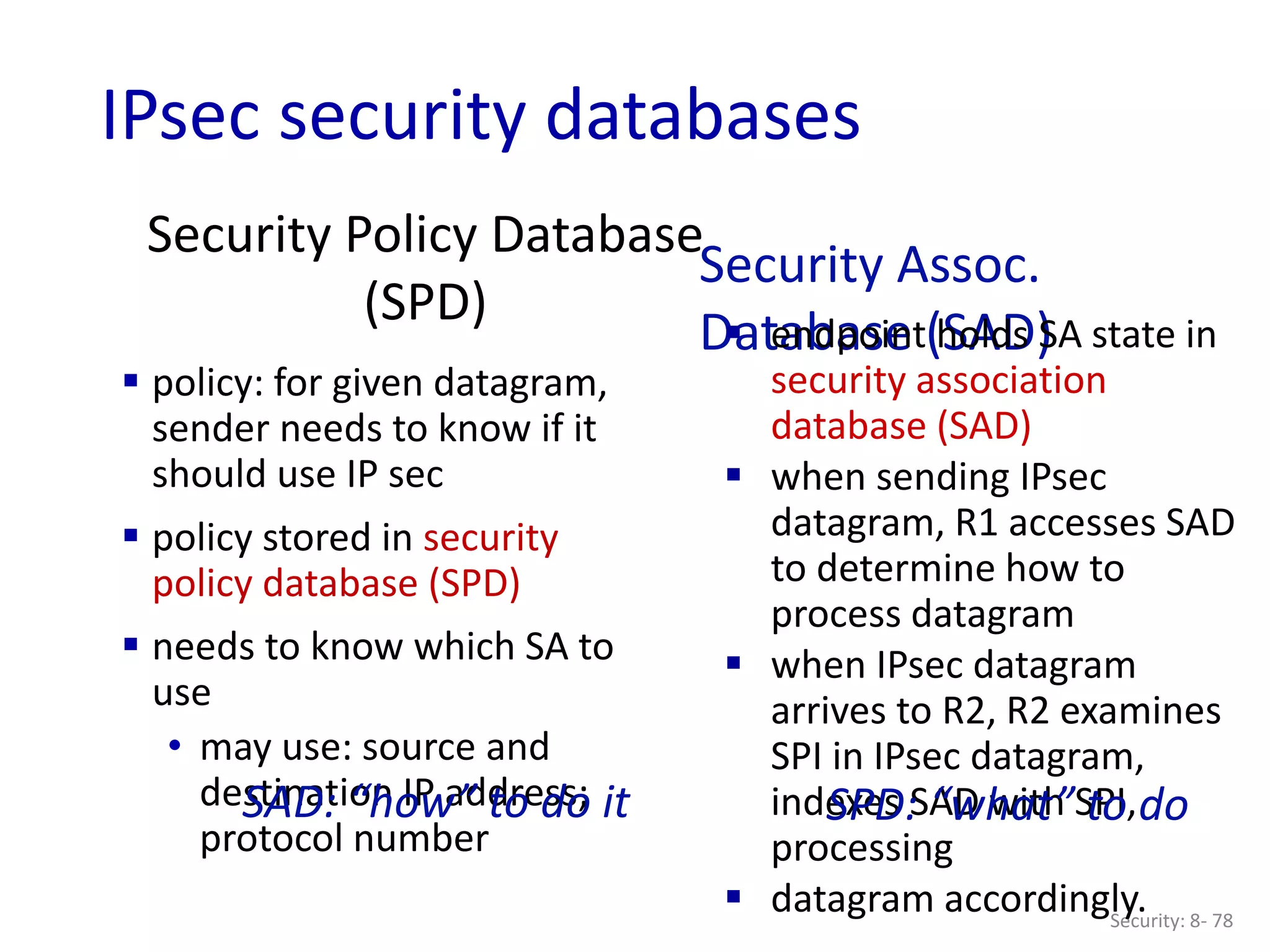 Security Policy Database
(SPD)
Security: 8- 78
 policy: for given datagram,
sender needs to know if it
should use IP sec
 policy stored in security
policy database (SPD)
 needs to know which SA to
use
• may use: source and
destination IP address;
protocol number
Security Assoc.
Database (SAD)
 endpoint holds SA state in
security association
database (SAD)
 when sending IPsec
datagram, R1 accesses SAD
to determine how to
process datagram
 when IPsec datagram
arrives to R2, R2 examines
SPI in IPsec datagram,
indexes SAD with SPI,
processing
 datagram accordingly.
SPD: “what” to do
SAD: “how” to do it
IPsec security databases
 