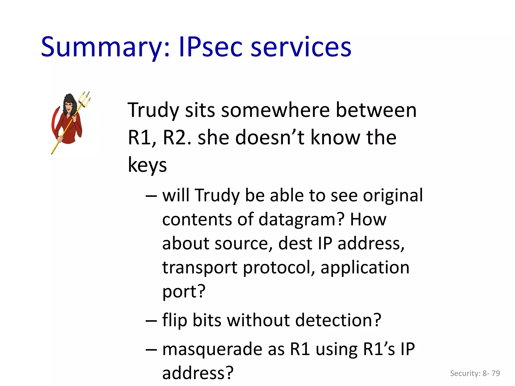 Security: 8- 79
Summary: IPsec services
Trudy sits somewhere between
R1, R2. she doesn’t know the
keys
– will Trudy be able to see original
contents of datagram? How
about source, dest IP address,
transport protocol, application
port?
– flip bits without detection?
– masquerade as R1 using R1’s IP
address?
 