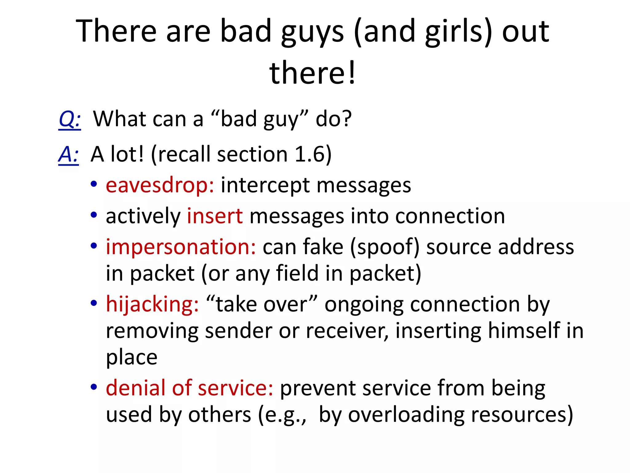 There are bad guys (and girls) out
there!
Q: What can a “bad guy” do?
A: A lot! (recall section 1.6)
• eavesdrop: intercept messages
• actively insert messages into connection
• impersonation: can fake (spoof) source address
in packet (or any field in packet)
• hijacking: “take over” ongoing connection by
removing sender or receiver, inserting himself in
place
• denial of service: prevent service from being
used by others (e.g., by overloading resources)
 