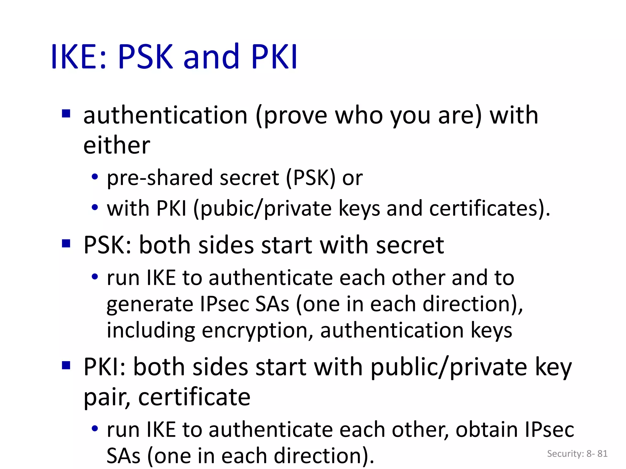 Security: 8- 81
IKE: PSK and PKI
 authentication (prove who you are) with
either
• pre-shared secret (PSK) or
• with PKI (pubic/private keys and certificates).
 PSK: both sides start with secret
• run IKE to authenticate each other and to
generate IPsec SAs (one in each direction),
including encryption, authentication keys
 PKI: both sides start with public/private key
pair, certificate
• run IKE to authenticate each other, obtain IPsec
SAs (one in each direction).
 