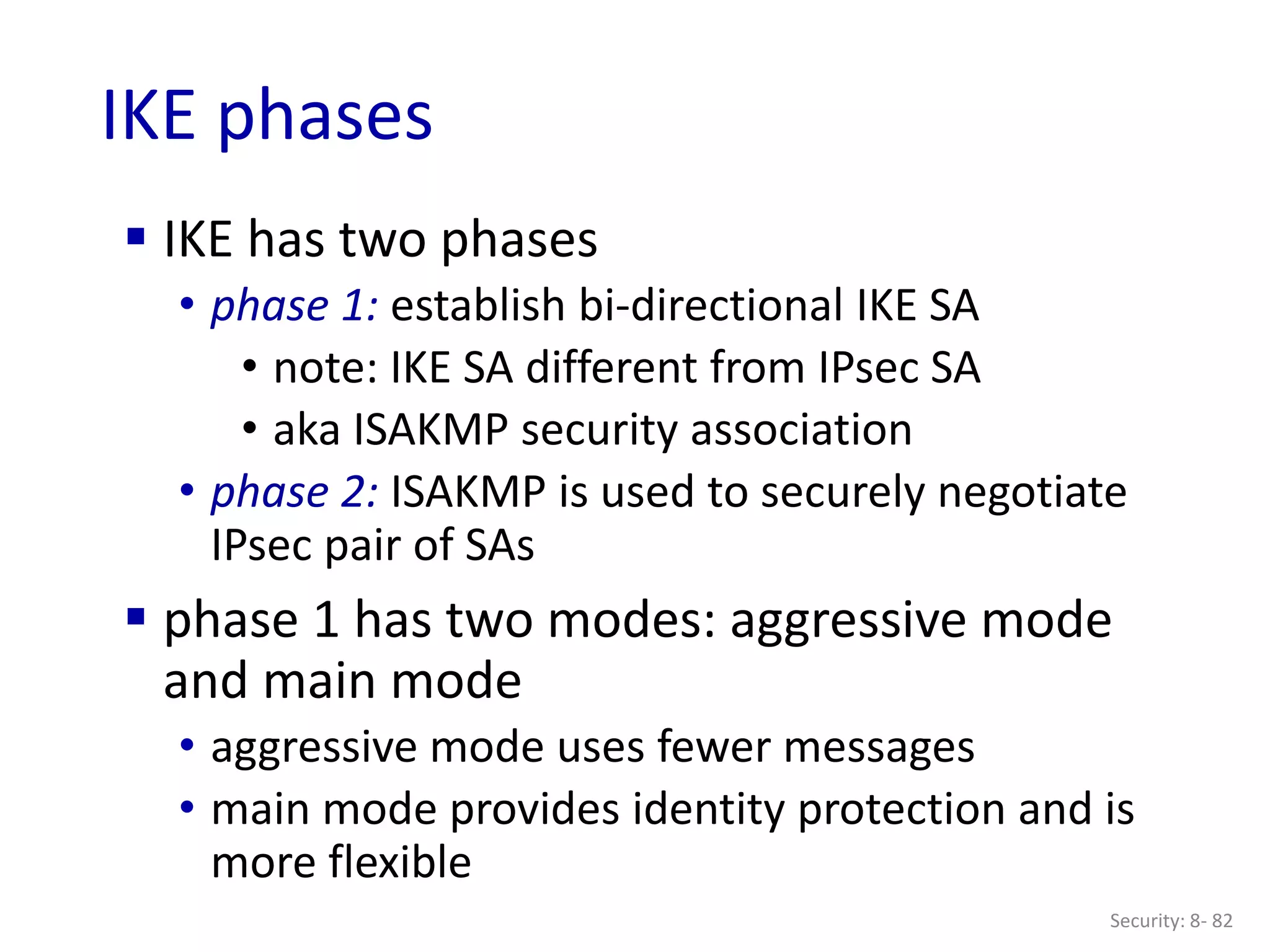 Security: 8- 82
IKE phases
 IKE has two phases
• phase 1: establish bi-directional IKE SA
• note: IKE SA different from IPsec SA
• aka ISAKMP security association
• phase 2: ISAKMP is used to securely negotiate
IPsec pair of SAs
 phase 1 has two modes: aggressive mode
and main mode
• aggressive mode uses fewer messages
• main mode provides identity protection and is
more flexible
 