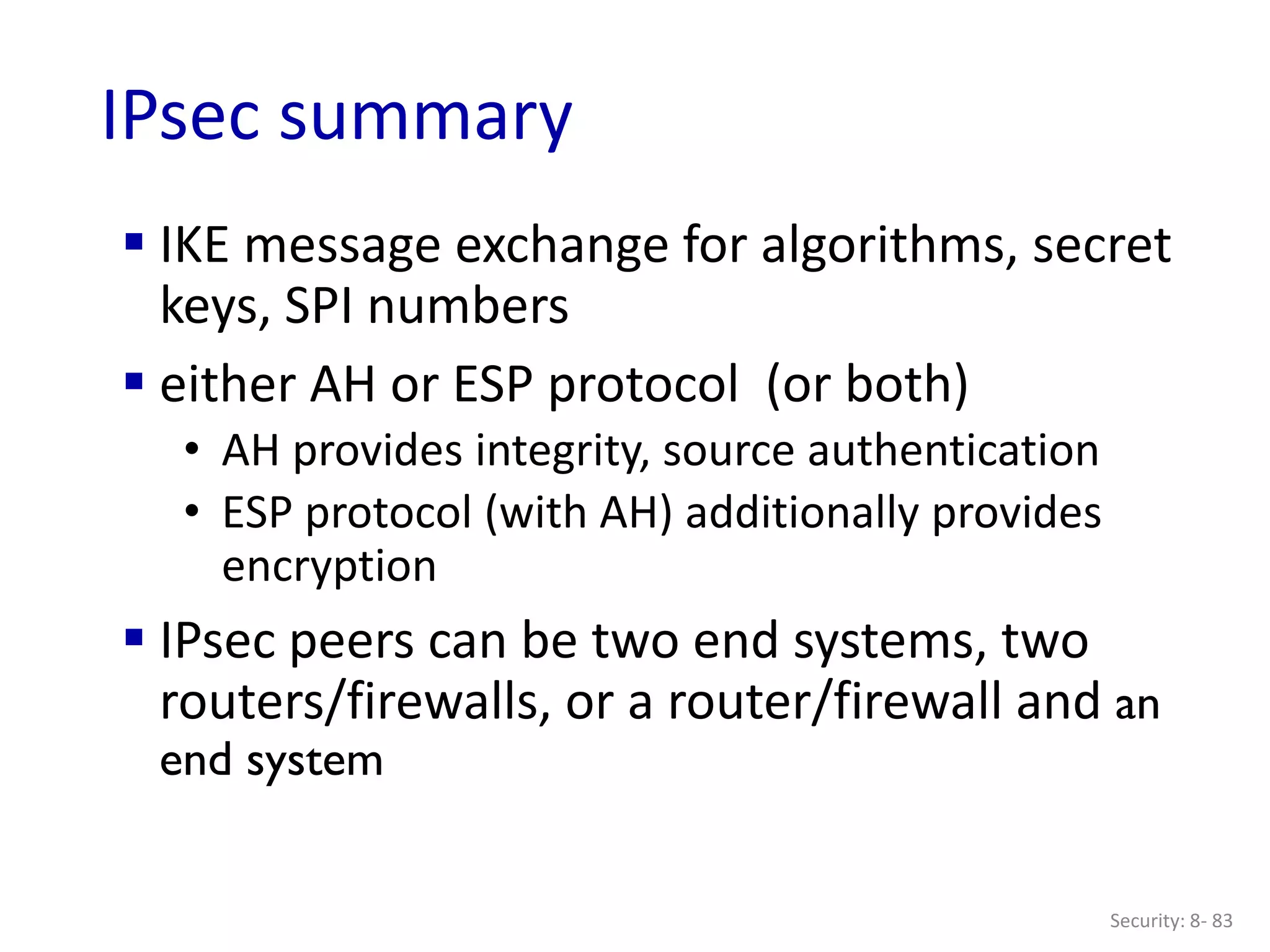 Security: 8- 83
IPsec summary
 IKE message exchange for algorithms, secret
keys, SPI numbers
 either AH or ESP protocol (or both)
• AH provides integrity, source authentication
• ESP protocol (with AH) additionally provides
encryption
 IPsec peers can be two end systems, two
routers/firewalls, or a router/firewall and an
end system
 