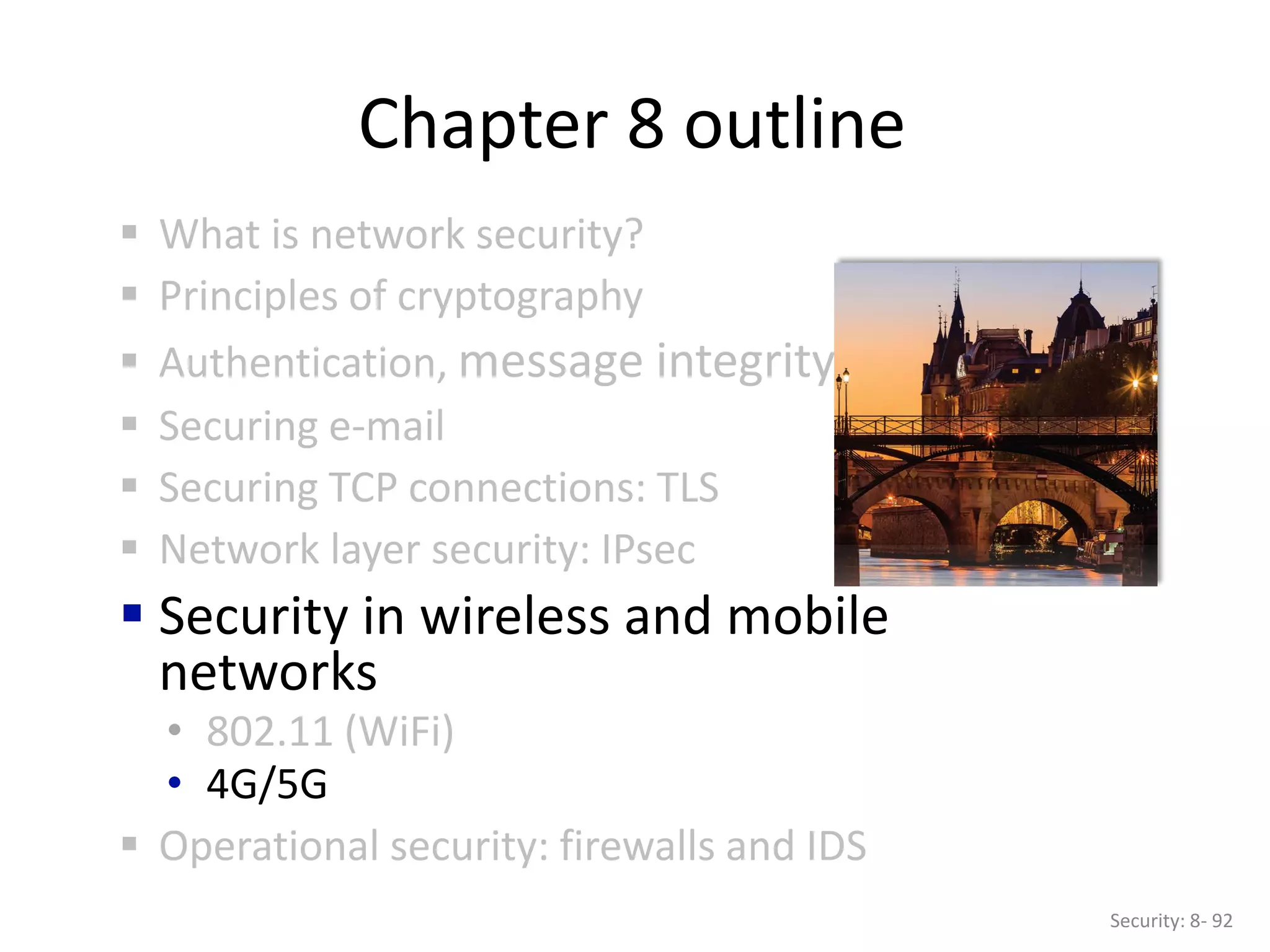 Chapter 8 outline
 What is network security?
 Principles of cryptography
 Authentication, message integrity
 Securing e-mail
 Securing TCP connections: TLS
 Network layer security: IPsec
 Security in wireless and mobile
networks
• 802.11 (WiFi)
• 4G/5G
 Operational security: firewalls and IDS
Security: 8- 92
 
