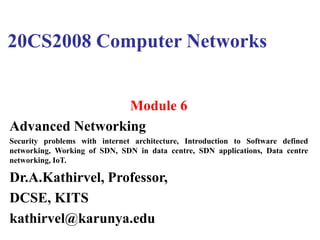 20CS2008 Computer Networks
Module 6
Advanced Networking
Security problems with internet architecture, Introduction to Software defined
networking, Working of SDN, SDN in data centre, SDN applications, Data centre
networking, IoT.
Dr.A.Kathirvel, Professor,
DCSE, KITS
kathirvel@karunya.edu
 