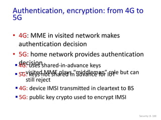 • 4G: MME in visited network makes
authentication decision
• 5G: home network provides authentication
decision
– visited MME plays “middleman” role but can
still reject
Security: 8- 100
Authentication, encryption: from 4G to
5G
 4G: uses shared-in-advance keys
 5G: keys not shared in advance for IoT
 4G: device IMSI transmitted in cleartext to BS
 5G: public key crypto used to encrypt IMSI
 
