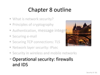 Chapter 8 outline
 What is network security?
 Principles of cryptography
 Authentication, message integrity
 Securing e-mail
 Securing TCP connections: TLS
 Network layer security: IPsec
 Security in wireless and mobile networks
 Operational security: firewalls
and IDS
Security: 8- 101
 