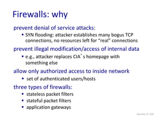 Security: 8- 103
Firewalls: why
prevent denial of service attacks:
 SYN flooding: attacker establishes many bogus TCP
connections, no resources left for “real” connections
prevent illegal modification/access of internal data
 e.g., attacker replaces CIA’s homepage with
something else
allow only authorized access to inside network
 set of authenticated users/hosts
three types of firewalls:
 stateless packet filters
 stateful packet filters
 application gateways
 