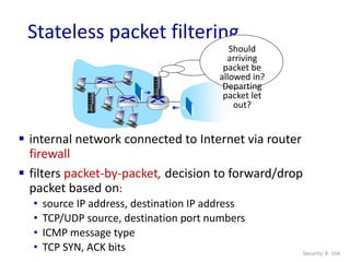 Security: 8- 104
Stateless packet filtering
Should
arriving
packet be
allowed in?
Departing
packet let
out?
 internal network connected to Internet via router
firewall
 filters packet-by-packet, decision to forward/drop
packet based on:
• source IP address, destination IP address
• TCP/UDP source, destination port numbers
• ICMP message type
• TCP SYN, ACK bits
 