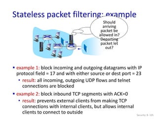 Security: 8- 105
Stateless packet filtering: example
Should
arriving
packet be
allowed in?
Departing
packet let
out?
 example 1: block incoming and outgoing datagrams with IP
protocol field = 17 and with either source or dest port = 23
• result: all incoming, outgoing UDP flows and telnet
connections are blocked
 example 2: block inbound TCP segments with ACK=0
• result: prevents external clients from making TCP
connections with internal clients, but allows internal
clients to connect to outside
 