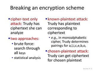 Breaking an encryption scheme
cipher-text only
attack: Trudy has
ciphertext she can
analyze
two approaches:
• brute force:
search through
all keys
• statistical analysis
known-plaintext attack:
Trudy has plaintext
corresponding to
ciphertext
• e.g., in monoalphabetic
cipher, Trudy determines
pairings for a,l,i,c,e,b,o,
chosen-plaintext attack:
Trudy can get ciphertext
for chosen plaintext
Security: 8- 11
 