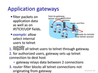 Security: 8- 110
Application gateways
 filter packets on
application data
as well as on
IP/TCP/UDP fields.
 example: allow
select internal
users to telnet
outside
1. require all telnet users to telnet through gateway.
2. for authorized users, gateway sets up telnet
connection to dest host
• gateway relays data between 2 connections
3. router filter blocks all telnet connections not
originating from gateway
application
gateway
host-to-gateway
telnet session
router and filter
gateway-to-remote
host telnet session
 