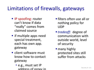 Security: 8- 111
Limitations of firewalls, gateways
 IP spoofing: router
can’t know if data
“really” comes from
claimed source
 if multiple apps need
special treatment,
each has own app.
gateway
 client software must
know how to contact
gateway
• e.g., must set IP
 filters often use all or
nothing policy for
UDP
 tradeoff: degree of
communication with
outside world, level
of security
 many highly
protected sites still
suffer from attacks
 