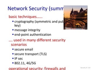 Security: 8- 114
Network Security (summary)
basic techniques…...
 cryptography (symmetric and public
key)
 message integrity
 end-point authentication
…. used in many different security
scenarios
 secure email
 secure transport (TLS)
 IP sec
 802.11, 4G/5G
operational security: firewalls and
 