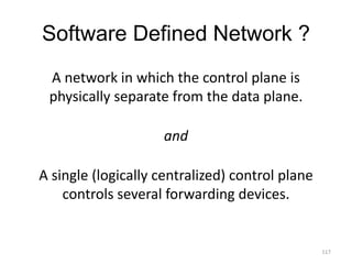 Software Defined Network ?
A network in which the control plane is
physically separate from the data plane.
and
A single (logically centralized) control plane
controls several forwarding devices.
117
 