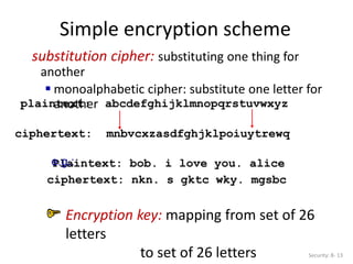 Simple encryption scheme
substitution cipher: substituting one thing for
another
 monoalphabetic cipher: substitute one letter for
another
plaintext: abcdefghijklmnopqrstuvwxyz
ciphertext: mnbvcxzasdfghjklpoiuytrewq
Plaintext: bob. i love you. alice
ciphertext: nkn. s gktc wky. mgsbc
e.g.:
Encryption key: mapping from set of 26
letters
to set of 26 letters Security: 8- 13
 