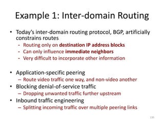 Example 1: Inter-domain Routing
• Today’s inter-domain routing protocol, BGP, artificially
constrains routes
- Routing only on destination IP address blocks
- Can only influence immediate neighbors
- Very difficult to incorporate other information
• Application-specific peering
– Route video traffic one way, and non-video another
• Blocking denial-of-service traffic
– Dropping unwanted traffic further upstream
• Inbound traffic engineering
– Splitting incoming traffic over multiple peering links
130
 