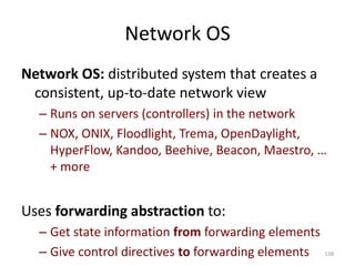 Network OS
Network OS: distributed system that creates a
consistent, up-to-date network view
– Runs on servers (controllers) in the network
– NOX, ONIX, Floodlight, Trema, OpenDaylight,
HyperFlow, Kandoo, Beehive, Beacon, Maestro, …
+ more
Uses forwarding abstraction to:
– Get state information from forwarding elements
– Give control directives to forwarding elements 138
 