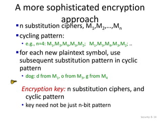A more sophisticated encryption
approach
Security: 8- 14
n substitution ciphers, M1,M2,…,Mn
cycling pattern:
• e.g., n=4: M1,M3,M4,M3,M2; M1,M3,M4,M3,M2; ..
for each new plaintext symbol, use
subsequent substitution pattern in cyclic
pattern
• dog: d from M1, o from M3, g from M4
Encryption key: n substitution ciphers, and
cyclic pattern
• key need not be just n-bit pattern
 