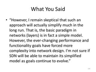 What You Said
• “However, I remain skeptical that such an
approach will actually simplify much in the
long run. That is, the basic paradigm in
networks (layers) is in fact a simple model.
However, the ever-changing performance and
functionality goals have forced more
complexity into network design. I'm not sure if
SDN will be able to maintain its simplified
model as goals continue to evolve.”
144
 