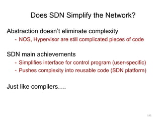 Does SDN Simplify the Network?
Abstraction doesn’t eliminate complexity
- NOS, Hypervisor are still complicated pieces of code
SDN main achievements
- Simplifies interface for control program (user-specific)
- Pushes complexity into reusable code (SDN platform)
Just like compilers….
145
 