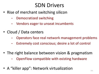 SDN Drivers
• Rise of merchant switching silicon
- Democratized switching
- Vendors eager to unseat incumbents
• Cloud / Data centers
- Operators face real network management problems
- Extremely cost conscious; desire a lot of control
• The right balance between vision & pragmatism
- OpenFlow compatible with existing hardware
• A “killer app”: Network virtualization 151
 