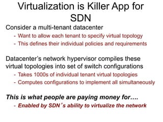 Virtualization is Killer App for
SDN
Consider a multi-tenant datacenter
- Want to allow each tenant to specify virtual topology
- This defines their individual policies and requirements
Datacenter’s network hypervisor compiles these
virtual topologies into set of switch configurations
- Takes 1000s of individual tenant virtual topologies
- Computes configurations to implement all simultaneously
This is what people are paying money for….
- Enabled by SDN’s ability to virtualize the network
 