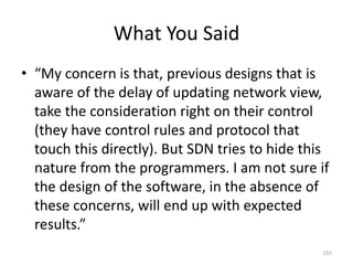 What You Said
• “My concern is that, previous designs that is
aware of the delay of updating network view,
take the consideration right on their control
(they have control rules and protocol that
touch this directly). But SDN tries to hide this
nature from the programmers. I am not sure if
the design of the software, in the absence of
these concerns, will end up with expected
results.”
155
 