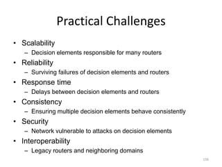 Practical Challenges
• Scalability
– Decision elements responsible for many routers
• Reliability
– Surviving failures of decision elements and routers
• Response time
– Delays between decision elements and routers
• Consistency
– Ensuring multiple decision elements behave consistently
• Security
– Network vulnerable to attacks on decision elements
• Interoperability
– Legacy routers and neighboring domains
156
 