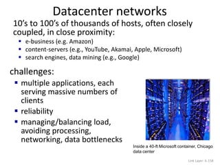 Datacenter networks
Link Layer: 6-158
10’s to 100’s of thousands of hosts, often closely
coupled, in close proximity:
 e-business (e.g. Amazon)
 content-servers (e.g., YouTube, Akamai, Apple, Microsoft)
 search engines, data mining (e.g., Google)
challenges:
 multiple applications, each
serving massive numbers of
clients
 reliability
 managing/balancing load,
avoiding processing,
networking, data bottlenecks
Inside a 40-ft Microsoft container, Chicago
data center
 