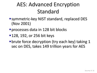 AES: Advanced Encryption
Standard
Security: 8- 16
symmetric-key NIST standard, replaced DES
(Nov 2001)
processes data in 128 bit blocks
128, 192, or 256 bit keys
brute force decryption (try each key) taking 1
sec on DES, takes 149 trillion years for AES
 