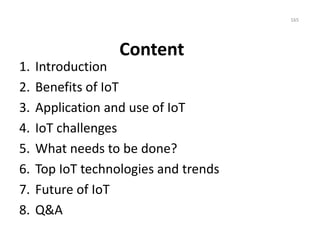 Content
1. Introduction
2. Benefits of IoT
3. Application and use of IoT
4. IoT challenges
5. What needs to be done?
6. Top IoT technologies and trends
7. Future of IoT
8. Q&A
165
 
