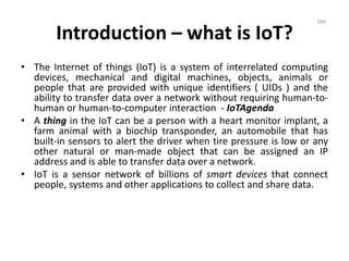 Introduction – what is IoT?
• The Internet of things (IoT) is a system of interrelated computing
devices, mechanical and digital machines, objects, animals or
people that are provided with unique identifiers ( UIDs ) and the
ability to transfer data over a network without requiring human-to-
human or human-to-computer interaction - IoTAgenda
• A thing in the IoT can be a person with a heart monitor implant, a
farm animal with a biochip transponder, an automobile that has
built-in sensors to alert the driver when tire pressure is low or any
other natural or man-made object that can be assigned an IP
address and is able to transfer data over a network.
• IoT is a sensor network of billions of smart devices that connect
people, systems and other applications to collect and share data.
166
 