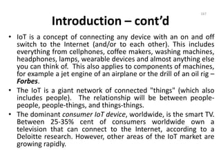 Introduction – cont’d
• IoT is a concept of connecting any device with an on and off
switch to the Internet (and/or to each other). This includes
everything from cellphones, coffee makers, washing machines,
headphones, lamps, wearable devices and almost anything else
you can think of. This also applies to components of machines,
for example a jet engine of an airplane or the drill of an oil rig –
Forbes.
• The IoT is a giant network of connected "things" (which also
includes people). The relationship will be between people-
people, people-things, and things-things.
• The dominant consumer IoT device, worldwide, is the smart TV.
Between 25-35% cent of consumers worldwide own a
television that can connect to the Internet, according to a
Deloitte research. However, other areas of the IoT market are
growing rapidly.
167
 