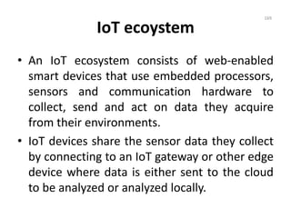 IoT ecoystem
• An IoT ecosystem consists of web-enabled
smart devices that use embedded processors,
sensors and communication hardware to
collect, send and act on data they acquire
from their environments.
• IoT devices share the sensor data they collect
by connecting to an IoT gateway or other edge
device where data is either sent to the cloud
to be analyzed or analyzed locally.
169
 