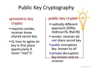 Public Key Cryptography
Security: 8- 17
symmetric key
crypto:
 requires sender,
receiver know
shared secret key
 Q: how to agree on
key in first place
(particularly if
never “met”)?
public key crypto
 radically different
approach [Diffie-
Hellman76, RSA78]
 sender, receiver do
not share secret key
 public encryption
key known to all
 private decryption
key known only to
receiver
 