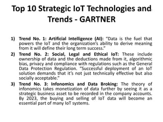 Top 10 Strategic IoT Technologies and
Trends - GARTNER
1) Trend No. 1: Artificial Intelligence (AI): “Data is the fuel that
powers the IoT and the organization’s ability to derive meaning
from it will define their long term success.”
2) Trend No. 2: Social, Legal and Ethical IoT: These include
ownership of data and the deductions made from it, algorithmic
bias, privacy and compliance with regulations such as the General
Data Protection Regulation. “Successful deployment of an IoT
solution demands that it’s not just technically effective but also
socially acceptable.”
3) Trend No. 3: Infonomics and Data Broking: The theory of
infonomics takes monetization of data further by seeing it as a
strategic business asset to be recorded in the company accounts.
By 2023, the buying and selling of IoT data will become an
essential part of many IoT systems.
170
 